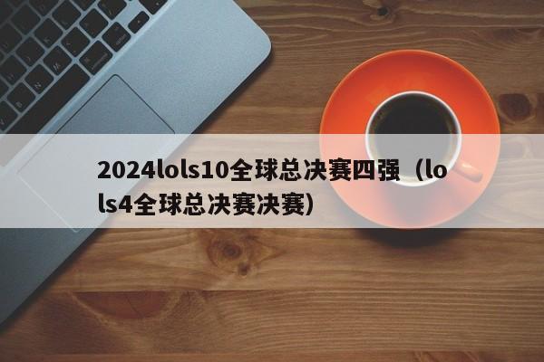 2024lols10全球总决赛四强（lols4全球总决赛决赛）