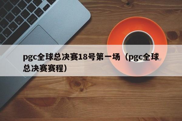 pgc全球总决赛18号第一场（pgc全球总决赛赛程）