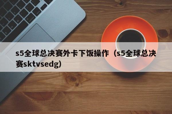 s5全球总决赛外卡下饭操作（s5全球总决赛sktvsedg）