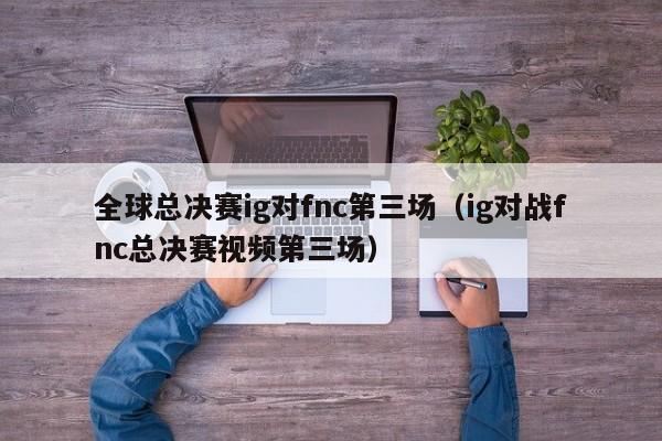 全球总决赛ig对fnc第三场（ig对战fnc总决赛视频第三场）