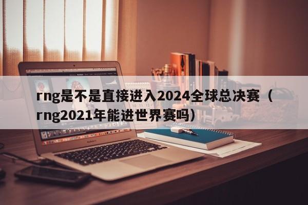 rng是不是直接进入2024全球总决赛（rng2021年能进世界赛吗）