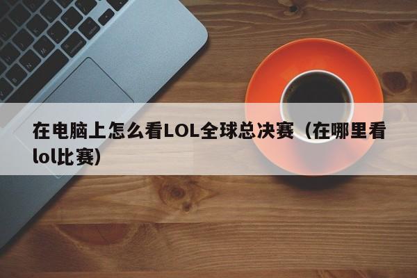 在电脑上怎么看LOL全球总决赛（在哪里看lol比赛）