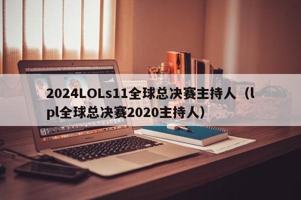 2024LOLs11全球总决赛主持人（lpl全球总决赛2020主持人）