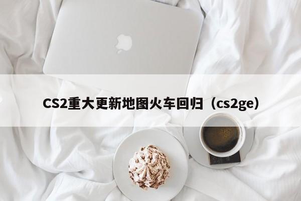 CS2重大更新地图火车回归（cs2ge）