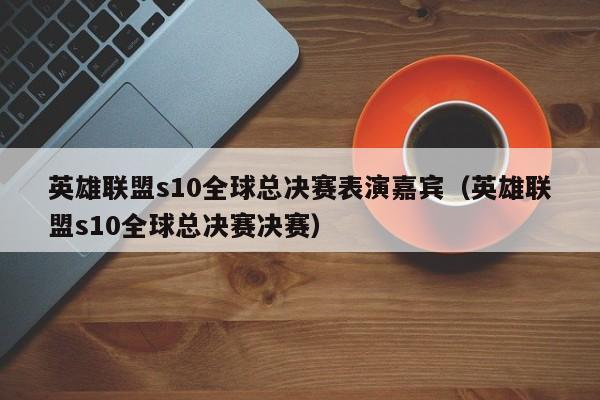 英雄联盟s10全球总决赛表演嘉宾（英雄联盟s10全球总决赛决赛）