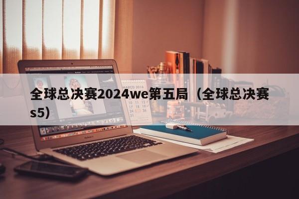 全球总决赛2024we第五局（全球总决赛s5）