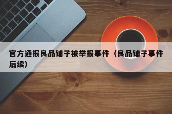 官方通报良品铺子被举报事件（良品铺子事件后续）